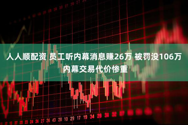 人人顺配资 员工听内幕消息赚26万 被罚没106万 内幕交易代价惨重