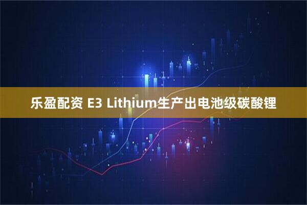 乐盈配资 E3 Lithium生产出电池级碳酸锂