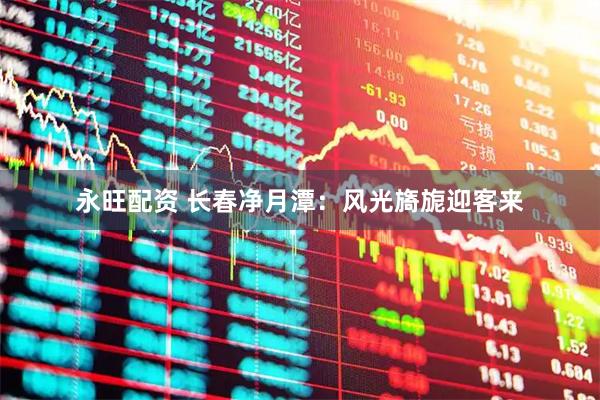 永旺配资 长春净月潭：风光旖旎迎客来