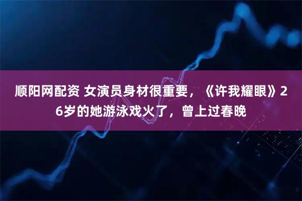 顺阳网配资 女演员身材很重要，《许我耀眼》26岁的她游泳戏火了，曾上过春晚