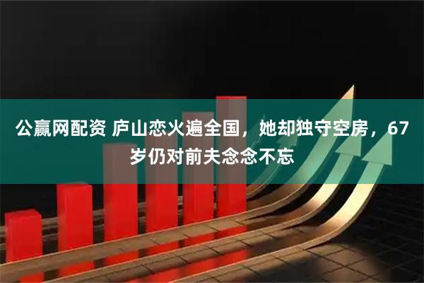 公赢网配资 庐山恋火遍全国，她却独守空房，67岁仍对前夫念念不忘