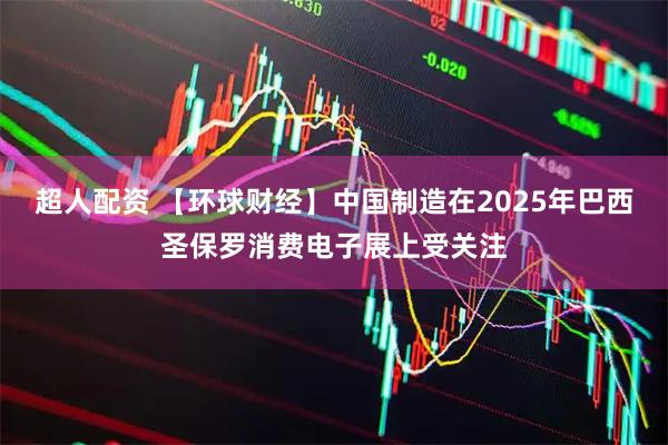 超人配资 【环球财经】中国制造在2025年巴西圣保罗消费电子展上受关注