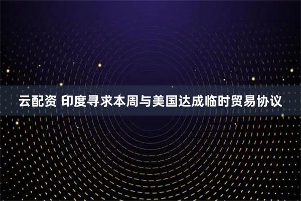 云配资 印度寻求本周与美国达成临时贸易协议