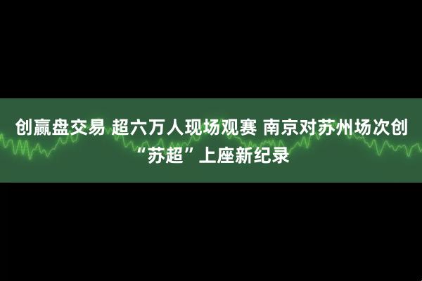 创赢盘交易 超六万人现场观赛 南京对苏州场次创“苏超”上座新纪录