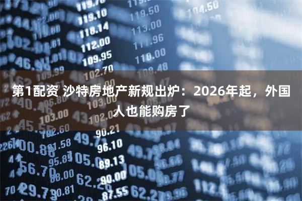 第1配资 沙特房地产新规出炉：2026年起，外国人也能购房了