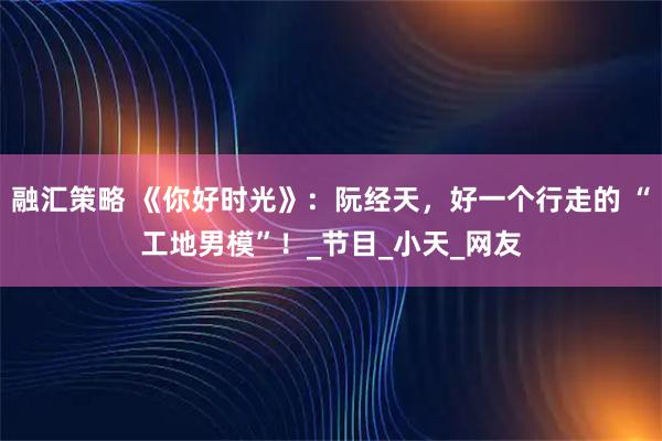 融汇策略 《你好时光》：阮经天，好一个行走的 “工地男模”！_节目_小天_网友