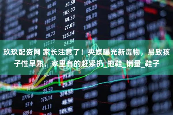 玖玖配资网 家长注意了！央媒曝光新毒物，易致孩子性早熟，家里有的赶紧扔_拖鞋_销量_鞋子