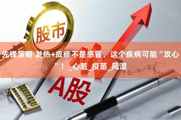 先锋策略 发热+皮疹不是感冒，这个疾病可能“攻心”！_心脏_疫苗_风湿