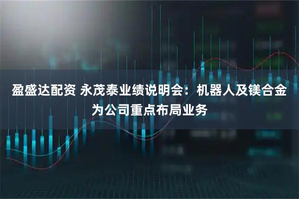 盈盛达配资 永茂泰业绩说明会：机器人及镁合金为公司重点布局业务