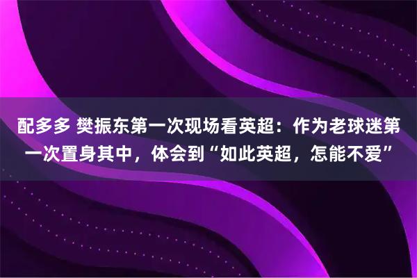 配多多 樊振东第一次现场看英超：作为老球迷第一次置身其中，体会到“如此英超，怎能不爱”