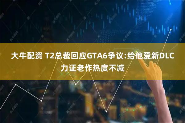 大牛配资 T2总裁回应GTA6争议:给他爱新DLC力证老作热度不减