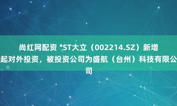 尚红网配资 *ST大立（002214.SZ）新增一起对外投资，被投资公司为盛航（台州）科技有限公司