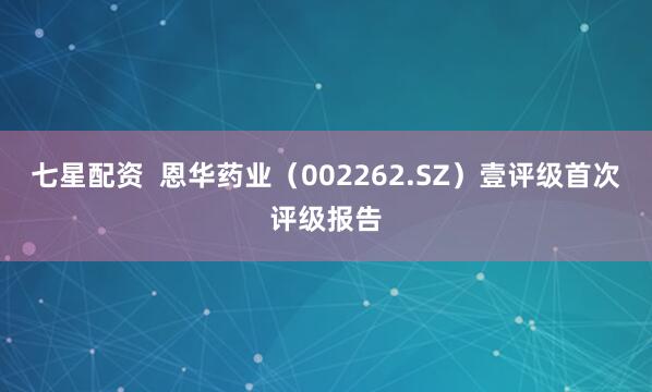 七星配资  恩华药业（002262.SZ）壹评级首次评级报告